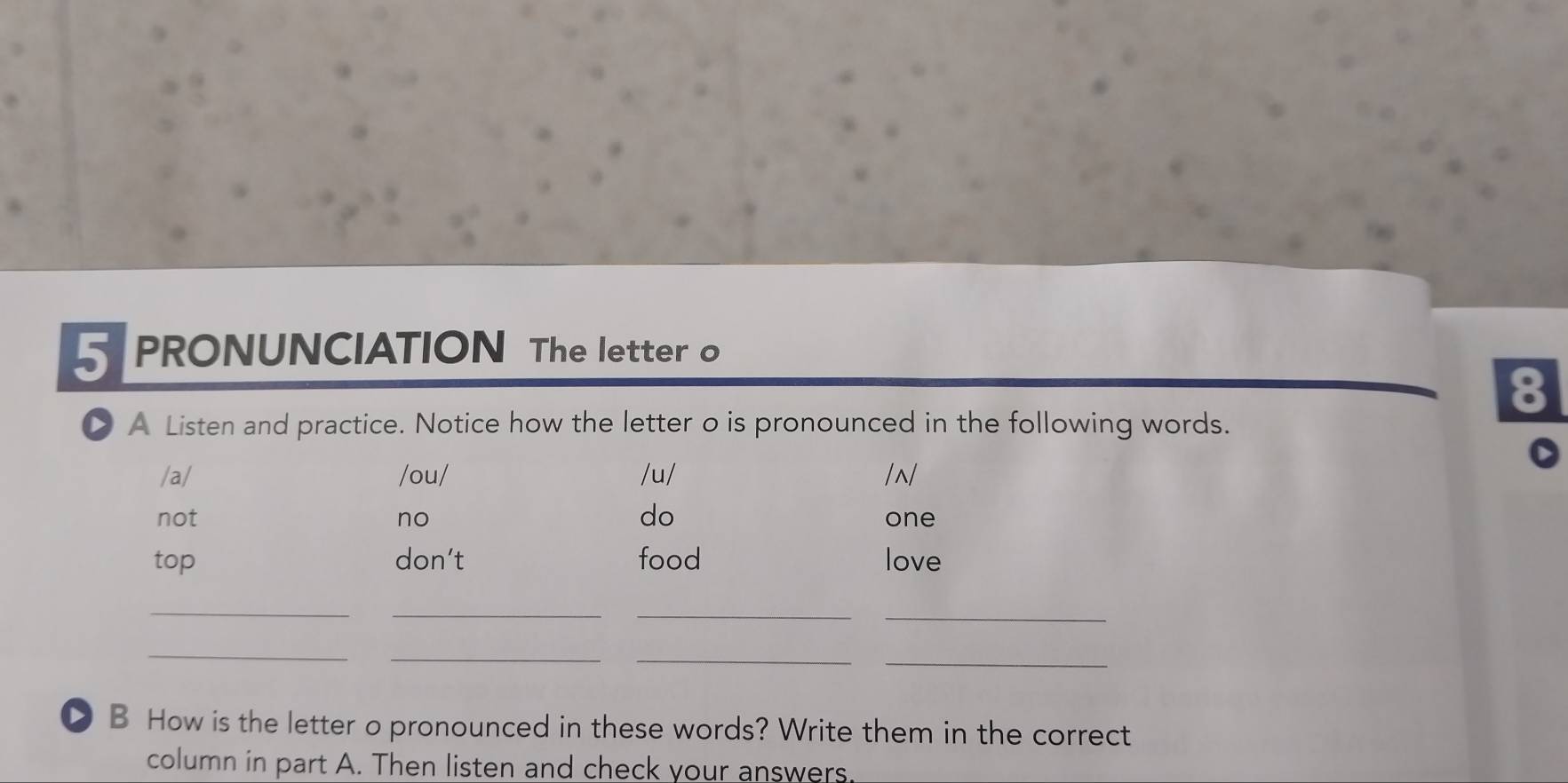 PRONUNCIATION The letter o 
8 
> A Listen and practice. Notice how the letter o is pronounced in the following words. 
/a/ /ou/ /u/ /~/ 
do 
not no one 
top don’t food love 
__ 
_ 
_ 
_ 
_ 
__ 
D B How is the letter o pronounced in these words? Write them in the correct 
column in part A. Then listen and check your answers.