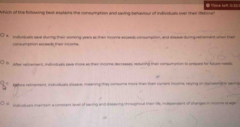 Time left 0:35:1
Which of the following best explains the consumption and saving behaviour of individuals over their lifetirne?
a Individuals save during their working years as their income exceeds consumption, and dissave during retirement when their
consumption exceeds their income.
b. After retirement, individuals save more as their income decreases, reducing their consumption to prepare for future needs.
Before retirement, individuals dissave, meaning they consume more than their current income, relying on borrowing or saving
d. Individuals maintain a constant level of saving and dissaving throughout their life, independent of changes in income or age.