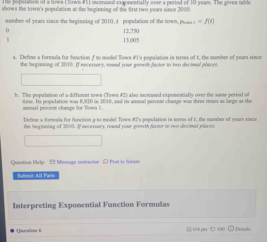 The population of a town (Town #1) increased exponentially over a period of 10 years. The given table 
shows the town's population at the beginning of the first two years since 2010. 
number of years since the beginning of 2010, t population of the town, ptown _1=f(t)
0 12,750
1 13,005
a. Define a formula for function f to model Town #1's population in terms of t, the number of years since 
the beginning of 2010. If necessary, round your growth factor to two decimal places. 
b. The population of a different town (Town #2) also increased exponentially over the same period of 
time. Its population was 8,920 in 2010, and its annual percent change was three times as large as the 
annual percent change for Town 1. 
Define a formula for function g to model Town #2's population in terms of t, the number of years since 
the beginning of 2010. If necessary, round your growth factor to two decimal places. 
Question Help: Message instructor 〇 Post to forum 
Submit All Parts 
Interpreting Exponential Function Formulas 
Question 6 0/4 pts つ 100 Details