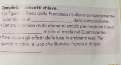 Completa concetti chiave. 
*Le figure d Piero della Francesca risultano completamente 
subordinte al _della composizione. 
L'artista inserisce molti elementi antichi per mostrare il suo 
_molto di moda nel Quattrocento. 
Piero stuclia gli effetti della luce in ambienti reali. Per 
questo motivo la luce che illumina l'opera è di tipo 
_