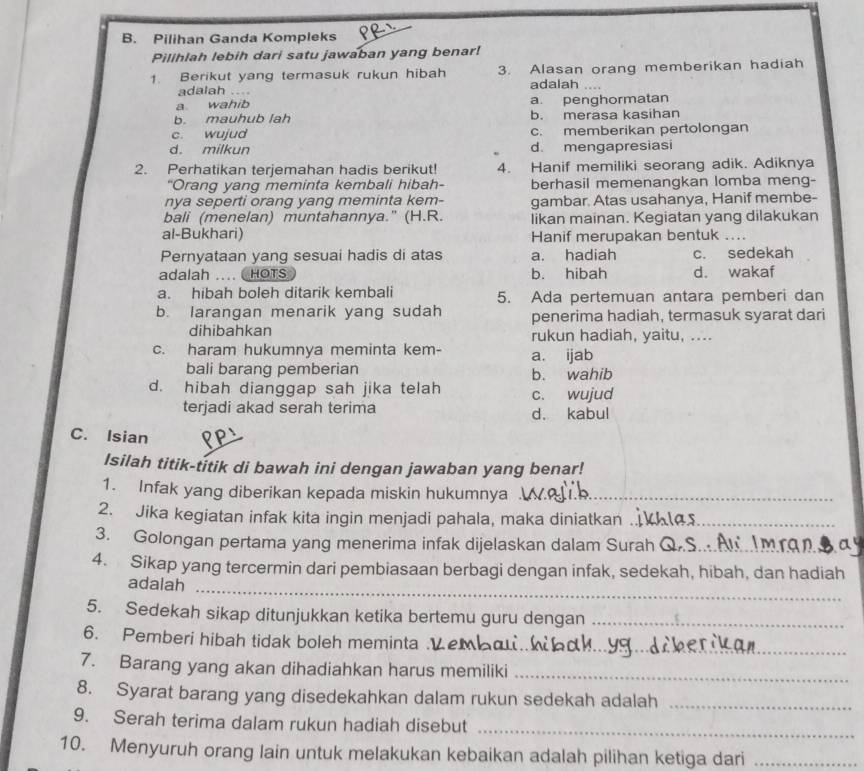 Pilihan Ganda Kompleks
Pilihlah lebih dari satu jawaban yang benar!
1. Berikut yang termasuk rukun hibah 3. Alasan orang memberikan hadiah
adalah .... adalah
a wahib a. penghormatan
b. mauhub lah b. merasa kasihan
c. wujud c. memberikan pertolongan
d. milkun d. mengapresiasi
2. Perhatikan terjemahan hadis berikut! 4. Hanif memiliki seorang adik. Adiknya
"Orang yang meminta kembali hibah- berhasil memenangkan lomba meng-
nya seperti orang yang meminta kem- gambar. Atas usahanya, Hanif membe-
bali (menelan) muntahannya." (H.R. likan mainan. Kegiatan yang dilakukan
al-Bukhari) Hanif merupakan bentuk ...
Pernyataan yang sesuai hadis di atas a. hadiah c. sedekah
adalah .... HOTS b. hibah d. wakaf
a. hibah boleh ditarik kembali 5. Ada pertemuan antara pemberi dan
b. larangan menarik yang sudah penerima hadiah, termasuk syarat dari
dihibahkan rukun hadiah, yaitu, ....
c. haram hukumnya meminta kem- a. ijab
bali barang pemberian b. wahib
d. hibah dianggap sah jika telah c. wujud
terjadi akad serah terima d. kabul
C. Isian
Isilah titik-títik di bawah ini dengan jawaban yang benar!
1. Infak yang diberikan kepada miskin hukumnya_
2. Jika kegiatan infak kita ingin menjadi pahala, maka diniatkan_
3. Golongan pertama yang menerima infak dijelaskan dalam Surah_
4. Sikap yang tercermin dari pembiasaan berbagi dengan infak, sedekah, hibah, dan hadiah
_
adalah
5. Sedekah sikap ditunjukkan ketika bertemu guru dengan_
6. Pemberi hibah tidak boleh meminta .Ve_
7. Barang yang akan dihadiahkan harus memiliki_
8. Syarat barang yang disedekahkan dalam rukun sedekah adalah_
9. Serah terima dalam rukun hadiah disebut_
10. Menyuruh orang lain untuk melakukan kebaikan adalah pilihan ketiga dari_