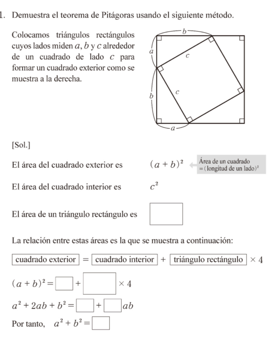 Demuestra el teorema de Pitágoras usando el siguiente método. 
Colocamos triángulos rectángulos 
cuyos lados miden á, b y c alrededor 
de un cuadrado de lado C para 
formar un cuadrado exterior como se 
muestra a la derecha. 
[Sol.] 
Área de un cuadrado 
El área del cuadrado exterior es (a+b)^2 =(longitud de un lado)* 
El área del cuadrado interior es C^2
El área de un triángulo rectángulo es □ 
La relación entre estas áreas es la que se muestra a continuación: 
cuadrado exterior = cuadrado interior + triángulo rectángulo * 4
(a+b)^2=□ +□ * 4
a^2+2ab+b^2=□ +□ ab
Por tanto, a^2+b^2=□