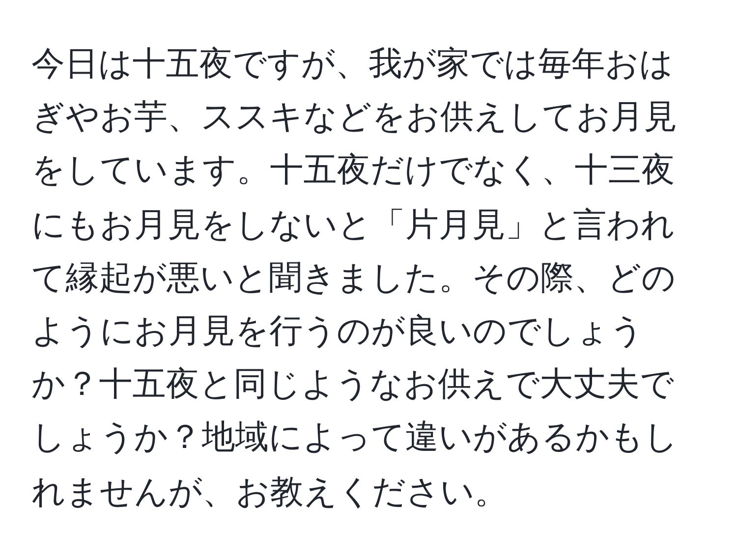 今日は十五夜ですが、我が家では毎年おはぎやお芋、ススキなどをお供えしてお月見をしています。十五夜だけでなく、十三夜にもお月見をしないと「片月見」と言われて縁起が悪いと聞きました。その際、どのようにお月見を行うのが良いのでしょうか？十五夜と同じようなお供えで大丈夫でしょうか？地域によって違いがあるかもしれませんが、お教えください。