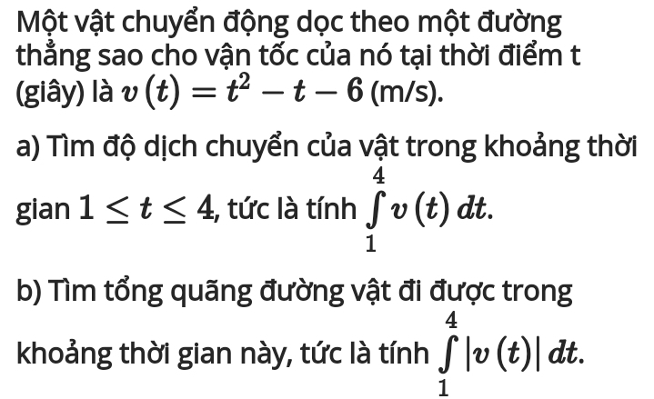 Một vật chuyển động dọc theo một đường 
thẳng sao cho vận tốc của nó tại thời điểm t 
(giây) là v(t)=t^2-t-6(m/s). 
a) Tìm độ dịch chuyển của vật trong khoảng thời 
gian 1≤ t≤ 4 , tức là tính ∈tlimits _1^4v(t)dt. 
b) Tìm tổng quãng đường vật đi được trong 
khoảng thời gian này, tức là tính ∈tlimits _1^4|v(t)|dt.