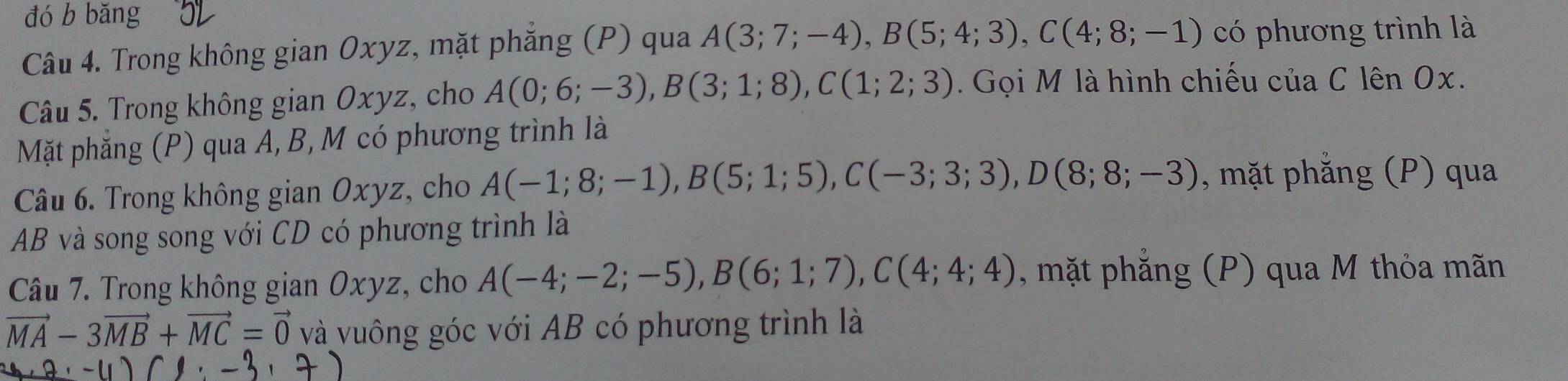 đó b bǎng 
Câu 4. Trong không gian Oxyz, mặt phăng (P) qua A(3;7;-4), B(5;4;3), C(4;8;-1) có phương trình là 
Câu 5. Trong không gian Oxyz, cho A(0;6;-3), B(3;1;8), C(1;2;3). Gọi M là hình chiếu của C lên Ox. 
Mặt phẳng (P) qua A, B, M có phương trình là 
Câu 6. Trong không gian Oxyz, cho A(-1;8;-1), B(5;1;5), C(-3;3;3), D(8;8;-3) , mặt phẳng (P) qua
AB và song song với CD có phương trình là 
Câu 7. Trong không gian 0. xy z, cho A(-4;-2;-5), B(6;1;7), C(4;4;4) , mặt phăng (P) qua M thỏa mãn
vector MA-3vector MB+vector MC=vector 0 và vuông góc với AB có phương trình là