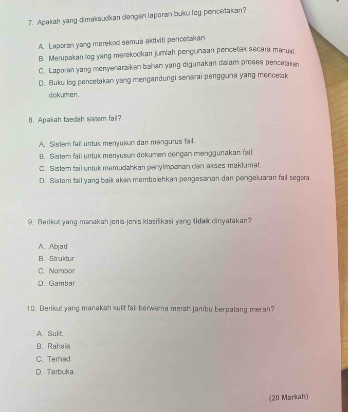 Apakah yang dimaksudkan dengan laporan buku log pencetakan?
A. Laporan yang merekod semua aktiviti pencetakan
B. Merupakan log yang merekodkan jumlah pengunaan pencetak secara manual.
C. Laporan yang menyenaraikan bahan yang digunakan dalam proses pencetakan
D. Buku log pencetakan yang mengandungi senarai pengguna yang mencetak
dokumen.
8. Apakah faedah sistem fail?
A. Sistem fail untuk menyusun dan mengurus fail.
B. Sistem fail untuk menyusun dokumen dengan menggunakan fail.
C. Sistem fail untuk memudahkan penyimpanan dan akses maklumat.
D. Sistem fail yang baik akan membolehkan pengesanan dan pengeluaran fail segera.
9. Berikut yang manakah jenis-jenis klasifikasi yang tidak dinyatakan?
A. Abjad
B. Struktur
C. Nombor
D. Gambar
10. Berikut yang manakah kulit fail berwarna merah jambu berpalang merah?
A. Sulit.
B. Rahsia.
C. Terhad.
D. Terbuka.
(20 Markah)