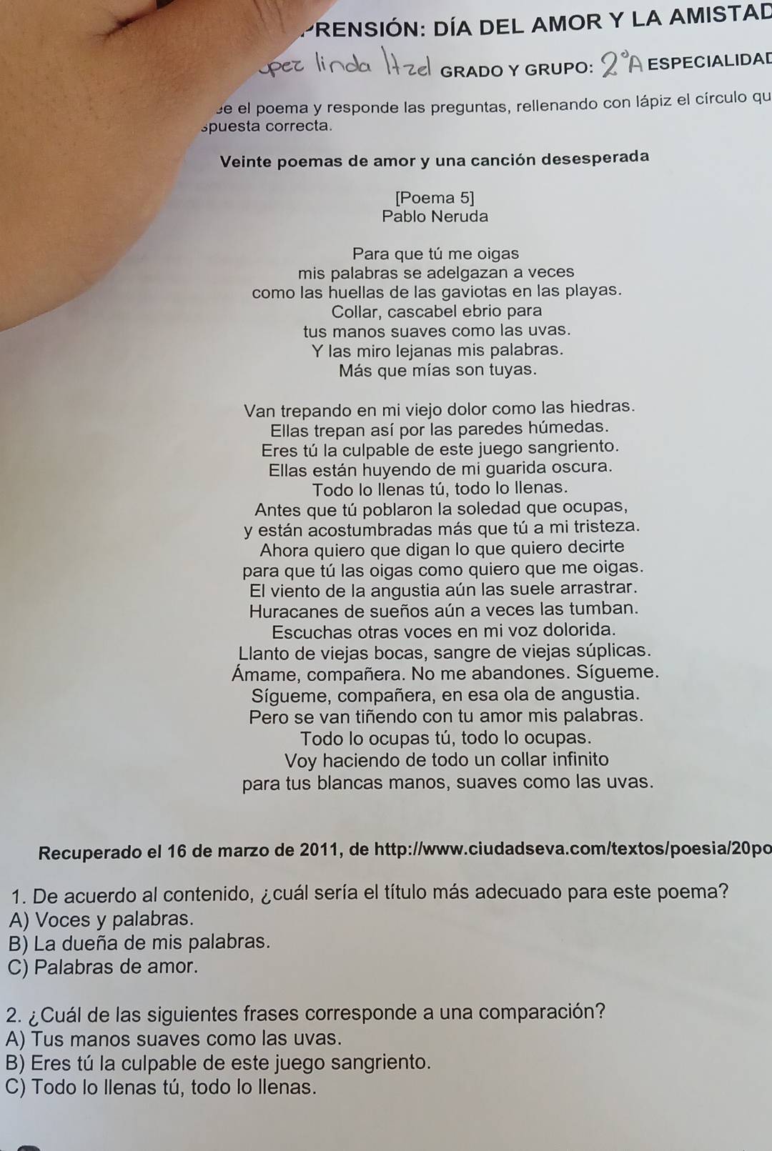 PrENSIÓN: DÍA DEL AMOR Y LA AMISTAD
GRADO Y GRUPO: ESPECIALIDAD
se el poema y responde las preguntas, rellenando con lápiz el círculo qu
spuesta correcta.
Veinte poemas de amor y una canción desesperada
[Poema 5]
Pablo Neruda
Para que tú me oigas
mis palabras se adelgazan a veces
como las huellas de las gaviotas en las playas.
Collar, cascabel ebrio para
tus manos suaves como las uvas.
Y las miro lejanas mis palabras.
Más que mías son tuyas.
Van trepando en mi viejo dolor como las hiedras.
Ellas trepan así por las paredes húmedas.
Eres tú la culpable de este juego sangriento.
Ellas están huyendo de mi guarida oscura.
Todo lo Ilenas tú, todo lo Ilenas.
Antes que tú poblaron la soledad que ocupas,
y están acostumbradas más que tú a mi tristeza.
Ahora quiero que digan lo que quiero decirte
para que tú las oigas como quiero que me oigas.
El viento de la angustia aún las suele arrastrar.
Huracanes de sueños aún a veces las tumban.
Escuchas otras voces en mi voz dolorida.
Llanto de viejas bocas, sangre de viejas súplicas.
Ámame, compañera. No me abandones. Sígueme.
Sígueme, compañera, en esa ola de angustia.
Pero se van tiñendo con tu amor mis palabras.
Todo lo ocupas tú, todo lo ocupas.
Voy haciendo de todo un collar infinito
para tus blancas manos, suaves como las uvas.
Recuperado el 16 de marzo de 2011, de http://www.ciudadseva.com/textos/poesia/20po
1. De acuerdo al contenido, ¿cuál sería el título más adecuado para este poema?
A) Voces y palabras.
B) La dueña de mis palabras.
C) Palabras de amor.
2. ¿Cuál de las siguientes frases corresponde a una comparación?
A) Tus manos suaves como las uvas.
B) Eres tú la culpable de este juego sangriento.
C) Todo lo Ilenas tú, todo lo Ilenas.