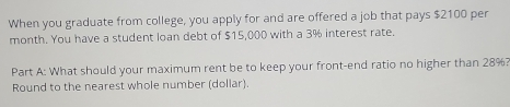 When you graduate from college, you apply for and are offered a job that pays $2100 per 
month. You have a student loan debt of $15,000 with a 3% interest rate. 
Part A: What should your maximum rent be to keep your front-end ratio no higher than 28%? 
Round to the nearest whole number (dollar).