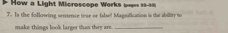 How a Light Microscope WorkS (pages 32-33) 
7. Is the following sentence true or false? Magnification is the ability to 
make things look larger than they are._