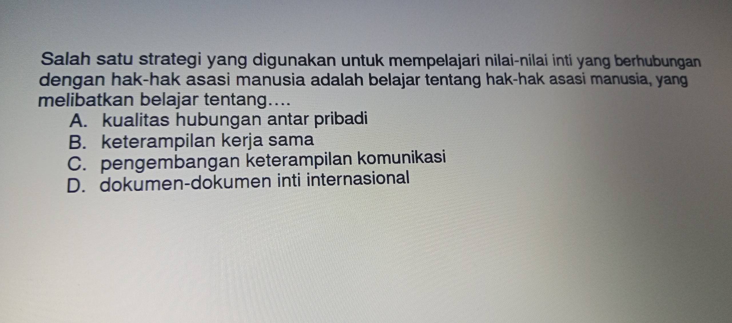 Salah satu strategi yang digunakan untuk mempelajari nilai-nilai inti yang berhubungan
dengan hak-hak asasi manusia adalah belajar tentang hak-hak asasi manusia, yang
melibatkan belajar tentang…...
A. kualitas hubungan antar pribadi
B. keterampilan kerja sama
C. pengembangan keterampilan komunikasi
D. dokumen-dokumen inti internasional