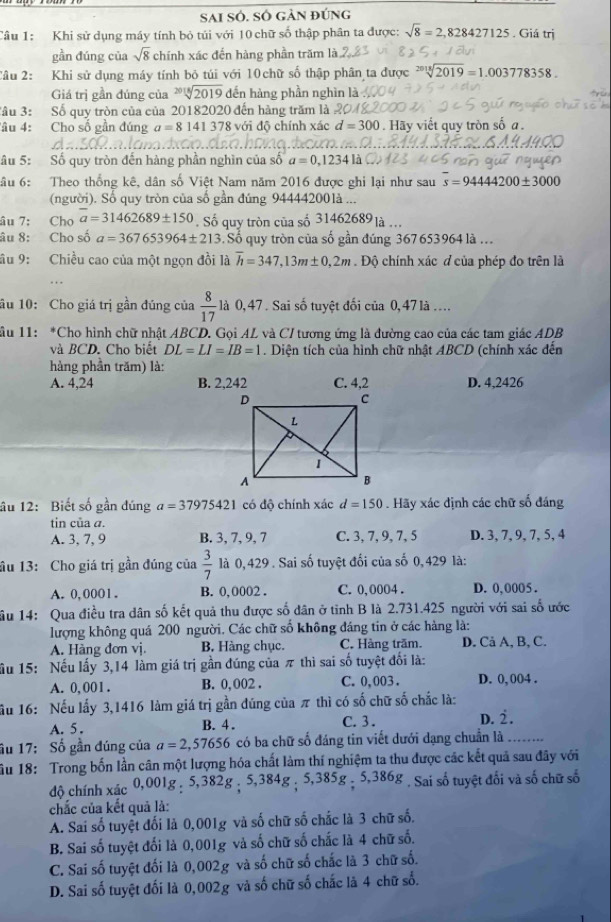 SAI SÓ. SÔ GảN đúng
Câu 1: Khi sử dụng máy tính bỏ túi với 10 chữ số thập phân ta được: sqrt(8)=2,828427125. Giá trị
gần đúng của sqrt(8) chính xác đến hàng phần trăm là
Câu 2: Khi sử dụng máy tính bỏ túi với 10 chữ số thập phân ta được sqrt[2018](2019)=1.003778358.
Giá trị gần đúng của sqrt[2018](2019) đến hàng phần nghìn là
âu 3: Số quy tròn của của 20182020 đến hàng trăm là ?
âu 4: Cho số gần đúng a=8141378 8 với độ chính xác d=300. Hãy viết quy tròn số a.
âu 5: Số quy tròn đến hàng phần nghìn của số a=0,1234 là
âu 6: Theo thống kê, dân số Việt Nam năm 2016 được ghi lại như sau overline s=9444200± 3000
(người). Số quy tròn của số gần đúng 94444200là ...
âu 7: Cho overline a=31462689± 150 Số quy tròn của số 31462689 là ...
âu 8: Cho số a=367653964± 213 Số quy tròn của số gần đúng 367653964 là .
âu 9: Chiều cao của một ngọn đồi là overline h=347,13m± 0,2m. Độ chính xác đ của phép đo trên là
âu 10: Cho giá trị gần đúng của  8/17  là 0, 47 . Sai số tuyệt đối của 0, 47là ....
ầu 11: *Cho hình chữ nhật ABCD. Gọi AL và C/ tương ứng là đường cao của các tam giác ADB
và BCD. Cho biết DL=LI=IB=1. Diện tích của hình chữ nhật ABCD (chính xác đến
hàng phần trăm) là:
A. 4,24 B. 2,242 C. 4,2 D. 4,2426
âu 12: Biết số gần dúng a=37975421 có độ chính xác d=150. Hãy xác định các chữ số đáng
tin của a.
A. 3, 7, 9 B. 3, 7, 9, 7 C. 3, 7, 9, 7, 5 D. 3, 7, 9, 7, 5, 4
âu 13: Cho giá trị gần đúng của  3/7  là 0,429. Sai số tuyệt đối của số 0, 429 là:
A. 0,0001. B. 0, 0002 . C. 0,0004 . D. 0,0005 .
ầu 14: Qua điều tra dân số kết quả thu được số dân ở tỉnh B là 2.731.425 người với sai số ước
lượng không quá 200 người. Các chữ số không đáng tin ở các hàng là:
A. Hàng đơn vị. B. Hàng chục. C. Hàng trăm. D. Cả A, B, C.
ầu 15: Nếu lấy 3,14 làm giá trị gần đúng của π thì sai số tuyệt đối là:
A. 0, 001 . B. 0, 002 . C. 0,003 . D. 0, 004 .
ầu 16: Nếu lấy 3,1416 làm giá trị gần đúng của π thì có số chữ số chắc là:
B. 4 . C. 3 . D.
A. 5. 2.
ầu 17: Số gần đúng của a=2,57656 có ba chữ số đáng tin viết dưới dạng chuẩn là …...
ầu 18: Trong bốn lần cân một lượng hóa chất làm thí nghiệm ta thu được các kết quả sau đây với
độ chính xác 0,001g : 5,382g ; 5,384g ; 5,385g ; 5,386g . Sai số tuyệt đổi và số chữ số
chắc của kết quả là:
A. Sai số tuyệt đối là 0,001g và số chữ số chắc là 3 chữ số.
B. Sai số tuyệt đối là 0,001g và số chữ số chắc là 4 chữ số.
C. Sai số tuyệt đối là 0,002g và số chữ số chắc là 3 chữ số.
D. Sai số tuyệt đối là 0,002g và số chữ số chắc là 4 chữ số.