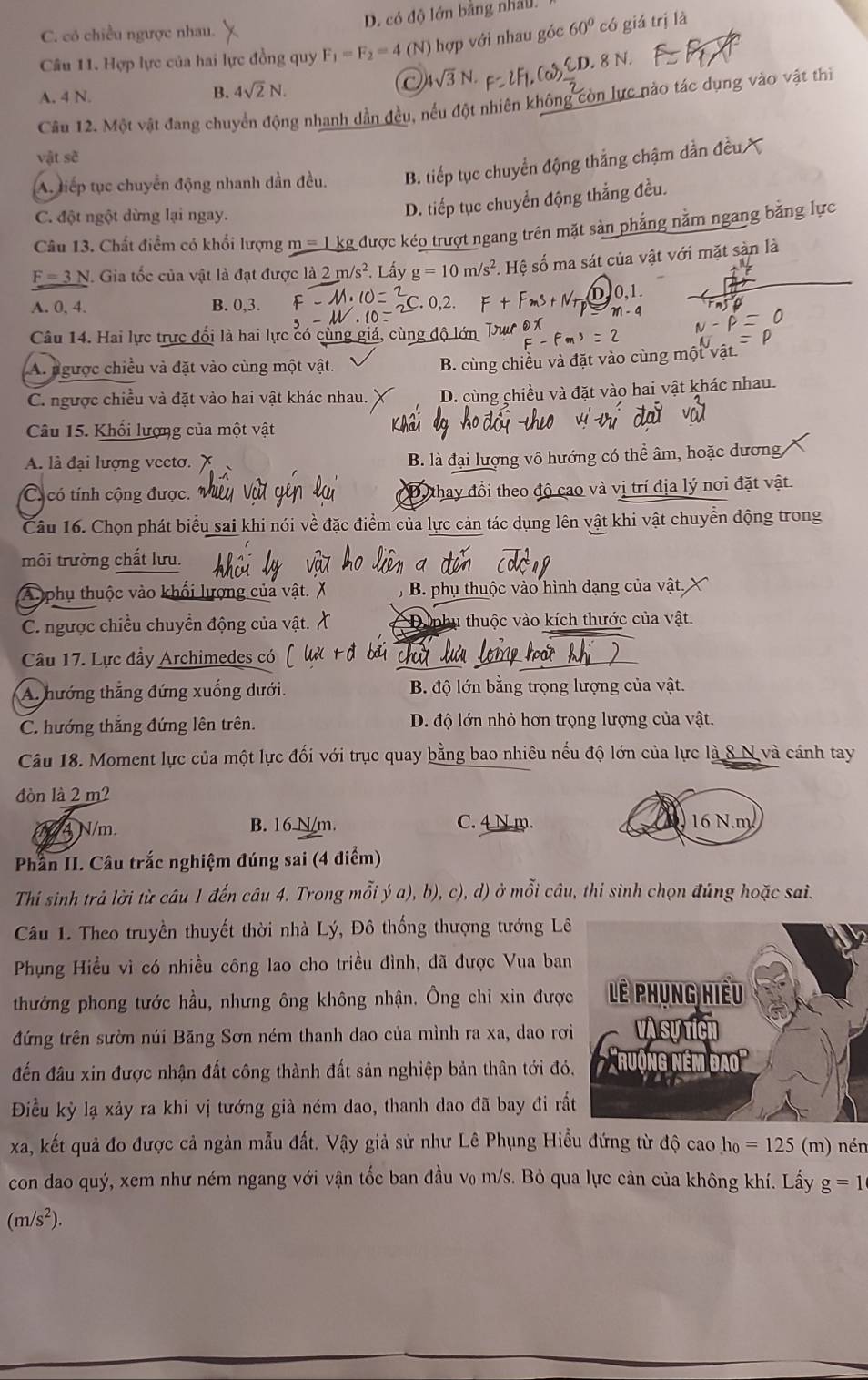 D. có độ lớn bằng nhât.
C. có chiều ngược nhau.
Câu 11. Hợp lực của hai lực đồng quy F_1=F_2=4 (N) hợp với nhau góc 60° có giá trị là
A. 4 N.
B. 4sqrt(2)N. 4sqrt(3)N. xi D.8N
Câu 12. Một vật đang chuyển động nhanh dẫn đều, nếu đột nhiên không còn lực nào tác dụng vào vật thì
vật sẽ
A. liếp tục chuyển động nhanh dần đều. B. tiếp tục chuyển động thắng chậm dần ở
C. đột ngột dừng lại ngay.
D. tiếp tục chuyển động thắng đều.
Câu 13. Chất điểm có khổi lượng m = 1 kg được kéo trượt ngang trên mặt sản phẳng nằm ngang bằng lực
F=3N I. Gia tốc của vật là đạt được là 2 m/s^2 Lấy g=10m/s^2. Hệ số ma sát của vật với mặt sản là
0,1
A. 0, 4. B. 0,3.
m-4
Câu 14. Hai lực trực đổi là hai lực có cùng giá, cùng độ lớn
A. ngược chiều và đặt vào cùng một vật.
B. cùng chiều và đặt vào cùng một vật
C. ngược chiều và đặt vào hai vật khác nhau. D. cùng chiều và đặt vào hai vật khác nhau.
Câu 15. Khổi lượng của một vật
A. là đại lượng vecto. B. là đại lượng vô hướng có thể âm, hoặc dương
C có tính cộng được. Dy thay đổi theo độ cao và vị trí địa lý nơi đặt vật.
Câu 16. Chọn phát biểu sai khi nói về đặc điểm của lực cản tác dụng lên vật khi vật chuyển động trong
môi trường chất lưu.
A phụ thuộc vào khổi lượng của vậ  B. phụ thuộc vào hình dạng của vật,
C. ngược chiều chuyển động của vật. Du nhụ thuộc vào kích thước của vật.
Câu 17. Lực đầy Archimedes có chú
A. hướng thắng đứng xuống dưới. B. độ lớn bằng trọng lượng của vật.
C. hướng thắng đứng lên trên. D. độ lớn nhỏ hơn trọng lượng của vật.
Câu 18. Moment lực của một lực đối với trục quay bằng bao nhiêu nếu độ lớn của lực là 8 N và cánh tay
đòn là 2 m?
4 N/m. B. 16 N/m. C. 4 N m. 16 N.m
Phần II. Câu trắc nghiệm đúng sai (4 điểm)
Thí sinh trả lời từ câu 1 đến câu 4. Trong mỗi ý a), b), c), d) ở mỗi câu, thi sinh chọn đúng hoặc sai.
Câu 1. Theo truyền thuyết thời nhà Lý, Đô thống thượng tướng Lê
Phụng Hiểu vì có nhiều công lao cho triều đình, đã được Vua ban
thưởng phong tước hầu, nhưng ông không nhận. Ông chỉ xin được
đứng trên sườn núi Băng Sơn ném thanh dao của mình ra xa, dao rơi
đến đầu xin được nhận đất công thành đất sản nghiệp bản thân tới đó
Điều kỳ lạ xảy ra khi vị tướng già ném dao, thanh dao đã bay đi rấ
xa, kết quả đo được cả ngàn mẫu đất. Vậy giả sử như Lê Phụng Hiều đứng từ độ cao h_0=125 (m) nén
con dao quý, xem như ném ngang với vận tốc ban đầu v₀ m/s. Bỏ qua lực cản của không khí. Lấy g=1
(m/s^2).