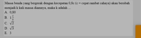 Massa benda yang bergerak dengan kecepatan 0.8c(c= cepat rambat cahaya) akan berubah
menjadi k kali massa diamnya, maka k adalah ...
A. 0,80
B. 1 2/3 
C. sqrt(2)
D. sqrt(3)
E. 3