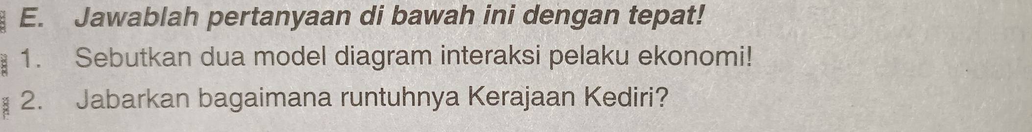 Jawablah pertanyaan di bawah ini dengan tepat! 
1. Sebutkan dua model diagram interaksi pelaku ekonomi! 
2. Jabarkan bagaimana runtuhnya Kerajaan Kediri?