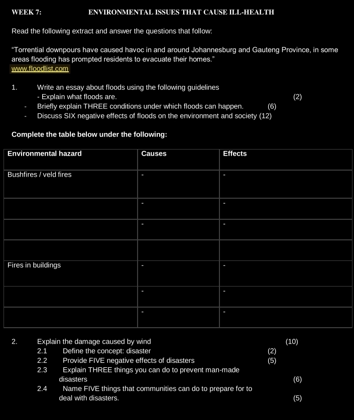 WEEK 7: ENVIRONMENTAL ISSUES THAT CAUSE ILL-HEALTH 
Read the following extract and answer the questions that follow: 
“Torrential downpours have caused havoc in and around Johannesburg and Gauteng Province, in some 
areas flooding has prompted residents to evacuate their homes." 
www.floodlist.com 
1. Write an essay about floods using the following guidelines 
- Explain what floods are. (2) 
Briefly explain THREE conditions under which floods can happen. (6) 
Discuss SIX negative effects of floods on the environment and society (12) 
Complete the table below under the following: 
E 
B 
F 
2. Explain the damage caused by wind (10) 
2.1 Define the concept: disaster (2) 
2.2 Provide FIVE negative effects of disasters (5) 
2.3 Explain THREE things you can do to prevent man-made 
disasters (6) 
2.4 Name FIVE things that communities can do to prepare for to 
deal with disasters. 
(5)
