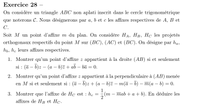 On considère un triangle ABC non aplati inscrit dans le cercle trigonométrique 
que noterons C. Nous désignerons par a, b et c les affixes respectives de A, B et
C. 
Soit M un point d'affixe m du plan. On considère H_A, H_B , Hc les projetés 
orthogonaux respectifs du point M sur (BC), (AC) et (BC). On désigne par h_m..
h_b. h_c leurs affixes respectives. 
1. Montrer qu'un point d'affixe : appartient à la droite (AB) si et seulement
si:(overline a-overline b)z-(a-b)overline z+aoverline b-boverline a=0. 
2. Montrer qu'un point d'affixe # appartient à la perpendiculaire à (AB) menée 
en M si et seulement si : (overline a-overline b)z+(a-b)overline z-m(overline a-overline b)-overline m(a-b)=0. 
3. Montrer que l'affixe de Há est : h_c= 1/2 (m-overline mab+a+b). En déduire les 
affixes de H_B et Hc.