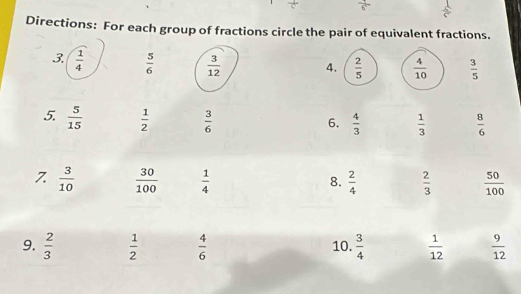 Directions: For each group of fractions circle the pair of equivalent fractions. 
3.  1/4   5/6   3/12 
4.  2/5   4/10   3/5 
5.  5/15   1/2   3/6 
6.  4/3   1/3   8/6 
7.  3/10   30/100   1/4   2/4   2/3   50/100 
8. 
9.  2/3   1/2   4/6  10.  3/4   1/12   9/12 