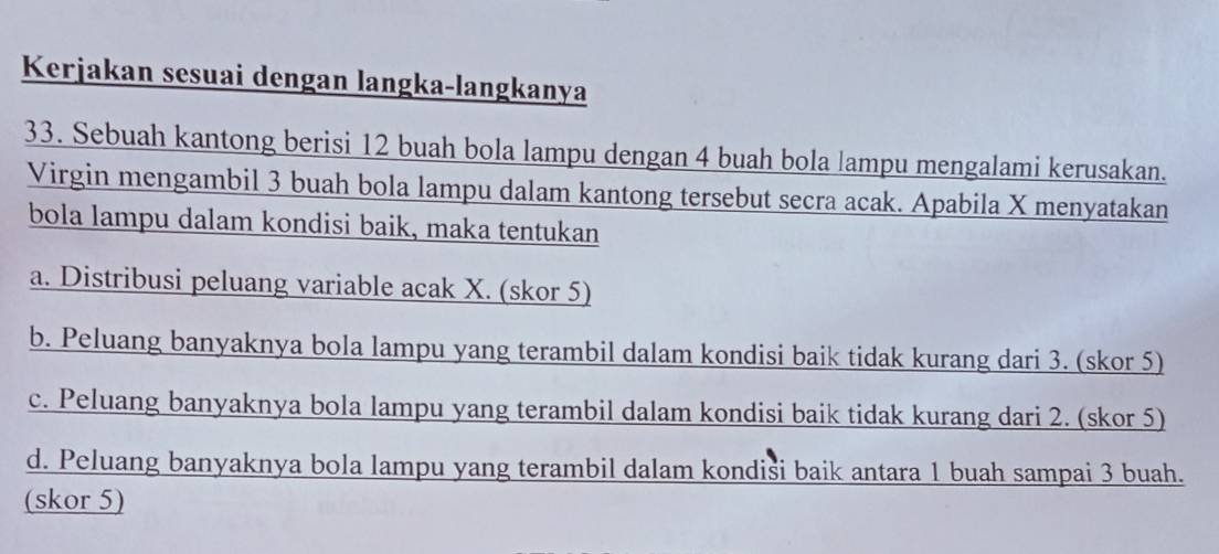 Kerjakan sesuai dengan langka-langkanya
33. Sebuah kantong berisi 12 buah bola lampu dengan 4 buah bola lampu mengalami kerusakan.
Virgin mengambil 3 buah bola lampu dalam kantong tersebut secra acak. Apabila X menyatakan
bola lampu dalam kondisi baik, maka tentukan
a. Distribusi peluang variable acak X. (skor 5)
b. Peluang banyaknya bola lampu yang terambil dalam kondisi baik tidak kurang dari 3. (skor 5)
c. Peluang banyaknya bola lampu yang terambil dalam kondisi baik tidak kurang dari 2. (skor 5)
d. Peluang banyaknya bola lampu yang terambil dalam kondiši baik antara 1 buah sampai 3 buah.
(skor 5)