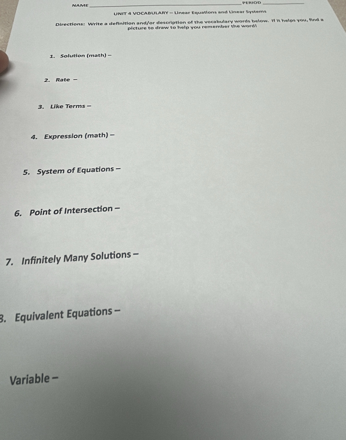 NAME 
__ 
UNIT 4 VOCABULARY - Linear Equations and Linear Systems 
Directions: Write a definition and/or description of the vocabulary words below. If it helps you, find a 
picture to draw to help you remember the word! 
1. Solution (math) - 
2. Rate - 
3. Like Terms - 
4. Expression (math)- 
5. System of Equations - 
6. Point of Intersection - 
7. Infinitely Many Solutions - 
8. Equivalent Equations - 
Variable -