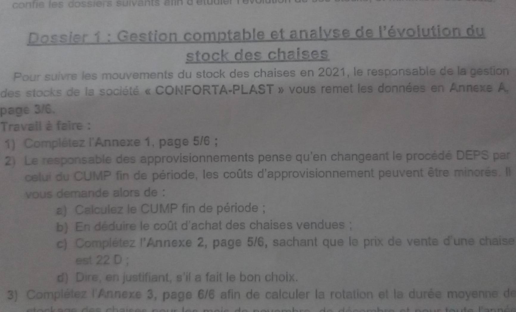 confie les dossiers suivants ann d'étudie 
Dossier 1 : Gestion comptable et analyse de l'évolution du 
stock des chaises 
Pour suivre les mouvements du stock des chaises en 2021, le responsable de la géstion 
des stocks de la société « CONFORTA-PLAST » vous remet les données en Annexe A. 
page 3/6. 
Travail à faire : 
1) Complétez l'Annexe 1, page 5/6 ; 
2) Le responsable des approvisionnements pense qu'en changeant le procédé DEPS par 
celui du CUMP fin de période, les coûts d'approvisionnement peuvent être minorés. Il 
vous demande alors de : 
a) Calculez le CUMP fin de période ; 
b) En déduire le coût d'achat des chaises vendues ; 
c) Complétez l'Annexe 2, page 5/6, sachant que le prix de vente d'une chaise 
est 22 D ; 
d) Dire, en justifiant, s'il a fait le bon choix. 
3) Complétez l'Annexe 3, page 6/6 afin de calculer la rotation et la durée moyenne de