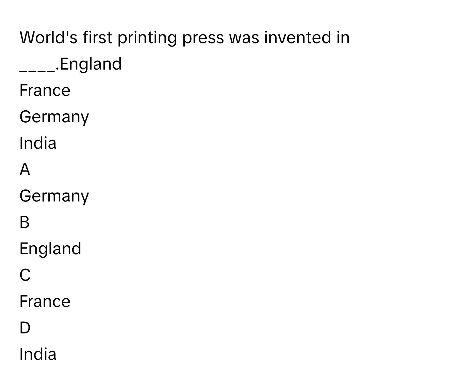 World's first printing press was invented in ____.England
France
Germany
India

A  
Germany 


B  
England 


C  
France 


D  
India