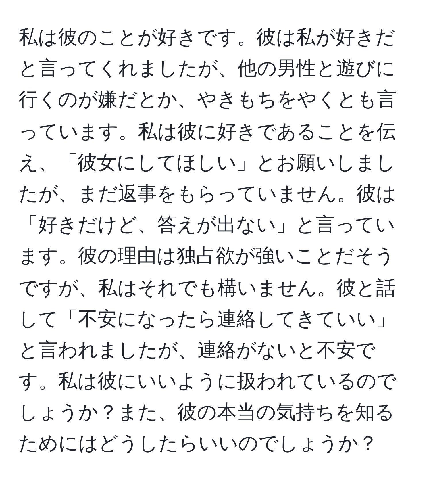 私は彼のことが好きです。彼は私が好きだと言ってくれましたが、他の男性と遊びに行くのが嫌だとか、やきもちをやくとも言っています。私は彼に好きであることを伝え、「彼女にしてほしい」とお願いしましたが、まだ返事をもらっていません。彼は「好きだけど、答えが出ない」と言っています。彼の理由は独占欲が強いことだそうですが、私はそれでも構いません。彼と話して「不安になったら連絡してきていい」と言われましたが、連絡がないと不安です。私は彼にいいように扱われているのでしょうか？また、彼の本当の気持ちを知るためにはどうしたらいいのでしょうか？