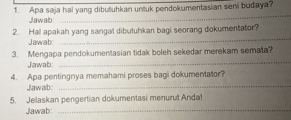 Apa saja hal yang dibutuhkan untuk pendokumentasian seni budaya? 
Jawab: 
_ 
2. Hal apakah yang sangat dibutuhkan bagi seorang dokumentator? 
Jawab: 
_ 
3. Mengapa pendokumentasian tidak boleh sekedar merekam semata? 
Jawab: 
_ 
4. Apa pentingnya memahami proses bagi dokumentator? 
Jawab: 
_ 
5. Jelaskan pengertian dokumentasi menurut Anda! 
Jawab:_