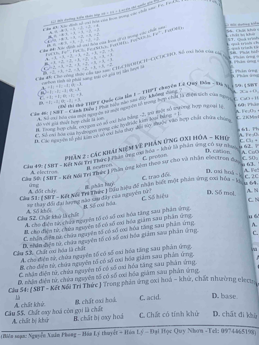 thi quốc gia lờị
= Bồi dưỡng kiển thức lớp 10+11+Layfa
Câu 43: Xác định số oxỉ hóa của Iron trong các chất sau: Fe. Fe3O4,
Câu 44: Xác định số oxi hóa của Iron 3,+3,+2,+2,+2 2. (Fe) trong các chất sau: c(OH)
56. Chất khử c
B. 0. +8/3. + A. 0, -8 3,+3,+2 2. + 4
D Bồi đưỡng kiễn
3.=3. +2, +2.
C/ 0, +8/3, +3, +2, +3.
+2.
chất bị khử
57. Quá trình
FeCl₂, Fe₂(SO₄)₃, Fe(OH)₂, Fe (NO_3)_3,Fe^(3+), F
D. 0. ÷8 . quá trình ch
quá trình tă
Fe CO,Fe^(3+).
58. Phát biể
A. +3,+3,+2, +3,+2, +3, +2, +3.
B. +3,+2,+2, +3, +2, +3, +3, +3.
3. Phản ứng
C +2,+3,+2,+3, +2,+3, +3, +3.
Câu 45: Cho công thức cầu tạo sau: CH₃CH(OH)CH=C(Cl)CHO. Số oxi hóa của các n A Phản ứng 0
6.
D. +2,+3,+2,+3,+. 2,+3, +3, +2.
C. Phản ứng
carbon tính từ phải sang trái có giả trị lần lượt là
D. Phản ứng
A. +1; +1; -1; 0; -3.
B, +1; -1; -1; 0; -3.
A. 2Ca+O_2
(Đề thí thử THPT Quốc Gia lần 1 - THPT chuyên Lê Quý Đôn ~ Đà Nà 1 59: ( SBT
C. +1; +1; 0; -1; +3.
D. +1; -1; 0; -1; +3.
Câu 46:  SBT - Cánh Diều  Phát biểu nào sau dây không dúng 7
0: Phản
A. Số oxi hóa của một nguyên tử một nguyên tố trong hợp chất là điện tích của nguyê C.
A. Fe
B. Trong hợp chất, oxygen có số oxi hóa bằng -2, trừ một số rờng hợp ngoại lệ 60 CaO+H
đó với giả thiết hợp chất là ion.
C. Số oxi hóa của hydrogen trong các hydride kim loại bằng +1.
C. 2KMn(
D. Các nguyên tổ phi kim có số oxi hóa thay đổi tùy thuộc vào hợp chất chứa chúng _2O 3
u 61. Ph
phần 2 : các kháI niệM Về phẢn ỨnG OXI HÓA ~ Khủ
A. Fe₃O
C. Cl₂ +
D. cation. A. CuO
Câu 49:  SBT - Kết Nối Tri Thức  Phản ứng oxi hóa - khử là phản ứng có sự nhười u 62. P
B. neutron. C. proton.
C. SOz
A. electron. u 63.
Câu 50:  SBT - Kết Nối Tri Thức  Phản ứng kèm theo sự cho và nhận electron đượ
A. FeS
úng
B. phân huỷ. C. trao đổi.
D. oxi hoá - k C. 2C
Cầu 51:  SBT - Kết Nối Tri Thức  Dấu hiệu để nhận biết một phản úng oxi hóa ~ khậu 64.
A. đốt cháy. A. N
sự thay đổi đại lượng nào sau đây của nguyên tử?
D. Số mol.
C. N
B. Số oxi hóa. C. Số hiệu
A. Số khối.
Câu 52. Chất khử là chất
u 6
A. cho điện tử, chứa nguyên tố có số oxi hóa tăng sau phản ứng.
B. cho điện tử, chứa nguyên tố có số oxi hóa giảm sau phản ứng.
C. nhận điện tử, chứa nguyên tố có số oxi hóa tăng sau phản ứng.
C.
D. nhận điện tử, chứa nguyên tố có số oxi hóa giảm sau phản ứng. A.
Câu 53. Chất oxi hóa là chất
A. cho điện tử, chứa nguyên tố có số oxi hóa tăng sau phản ứng.
iu
B. cho điện tử, chứa nguyên tố có số oxi hóa giảm sau phản ứng.
A
C. nhận điện tử, chứa nguyên tố có số oxi hóa tăng sau phản ứng.
D. nhận điện tử, chứa nguyên tố có số oxi hóa giảm sau phản ứng.
Câu 54:  SBT - Kết Nối Tri Thức  Trong phản ứng oxi hoá - khử, chất nhường electro
là
A. chất khử. B. chất oxi hoá. C. acid.
D. base.
Câu 55. Chất oxy hoá còn gọi là chất
A. chất bị khử B. chất bị oxy hoá C. Chất có tính khử D. chất đi khỳ
(Biên soạn: Nguyễn Xuân Phong - Hóa Lý thuyết + Hóa Lý - Đại Học Quy Nhơn -Tel: 0974465198)