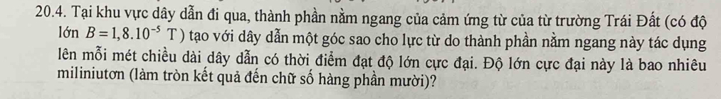 Tại khu vực dây dẫn đi qua, thành phần nằm ngang của cảm ứng từ của từ trường Trái Đất (có độ 
lớn n B=1,8.10^(-5)T ) tạo với dây dẫn một góc sao cho lực từ do thành phần nằm ngang này tác dụng 
lên mỗi mét chiều dài dây dẫn có thời điểm đạt độ lớn cực đại. Độ lớn cực đại này là bao nhiêu 
miliniutơn (làm tròn kết quả đến chữ số hàng phần mười)?