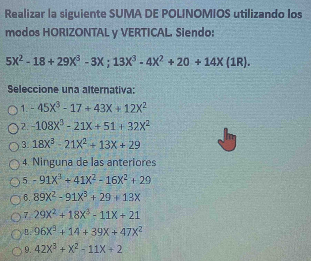 Realizar la siguiente SUMA DE POLINOMIOS utilizando los
modos HORIZONTAL y VERTICAL. Siendo:
5X^2-18+29X^3-3X; 13X^3-4X^2+20+14X(1R). 
Seleccione una alternativa:
1. -45X^3-17+43X+12X^2
2. -108x^3-21x+51+32x^2
3. 18X^3-21X^2+13X+29
4. Ninguna de las anteriores
5. -91X^3+41X^2-16X^2+29
6. 89X^2-91X^3+29+13X
7. 29X^2+18X^3-11X+21
8. 96X^3+14+39X+47X^2
9. 42X^3+X^2-11X+2