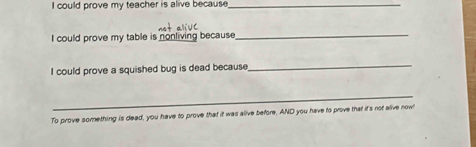 could prove my teacher is alive because_ 
I could prove my table is nonliving because 
_ 
I could prove a squished bug is dead because 
_ 
_ 
To prove something is dead, you have to prove that it was alive before, AND you have to prove that it's not alive now!