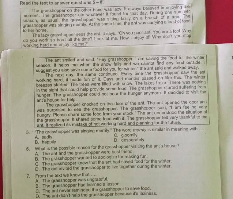 Read the text to answer questions 5 - 81
The grasshopper on the other hand was lazy. It always believed in enjoying the
moment. The grasshopper ate whatever it found for that day. During one summer
season, as usual, the grasshopper was sitting lazily on a branch of a tree. The
grasshopper was singing merrily. At the same time, the ant was carrying a load of food
to her home.
The lazy grasshopper sees the ant. It says, "Oh you poor ant! You are a fool. Why
do you work so hard all the time? Look at me. How I enjoy it!! Why don't you stop
working hard and enjoy like me?"
The ant smiled and said, "Hey grasshopper, I am saving the food for the winter
season. It helps me when the snow falls and we cannot find any food outside. I
suggest you also save some food for you for winter." the ant said and walked away.
The next day, the same continued. Every time the grasshopper saw the ant
working hard, it made fun of it. Days and months passed on like this. The winter
breezes started. The trees were filled with snow. The lakes froze. There was nothing
in the sight that could help provide some food. The grasshopper started suffering from
hunger. The grasshopper could not bear the hunger anymore. It decided to visit the
ant's house for help.
The grasshopper knocked on the door of the ant. The ant opened the door and
was surprised to see the grasshopper. The grasshopper said, "I am feeling very
hungry. Please share some food from your stock." The ant understood the situation of
the grasshopper. It shared some food with it. The grasshopper felt very thankful to the
ant. It realized its mistake of not working hard and planning for the future.
5.  “The grasshopper was singing merrily.” The word merrily is similar in meaning with ….
A. sadly C. gloomily
B. happily D. desperately
6. What is the possible reason for the grasshopper visiting the ant's house?
A. The ant and the grasshopper were best friend.
B. The grasshopper wanted to apologize for making fun.
C. The grasshopper knew that the ant had saved food for the winter.
D. The ant invited the grasshopper to live together during the winter.
7. From the text we know that …..
A. The grasshopper was ungrateful.
B. The grasshopper had learned a lesson.
C. The ant never reminded the grasshopper to save food.
D. The ant didn't help the grasshopper because it's laziness.
