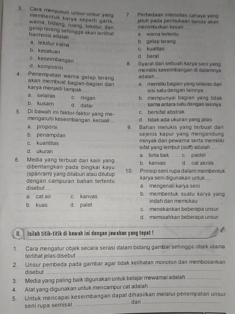 Cara menyusun unsur-unsur yan 7. Perbedaan intensitas cahaya yang
membentuk karya seperli garis. jatuh pada permukaan benda akan 
warna, bidang, ruang, tekstur, dan menimbulkan kesan
gelap terang sehingga akan terlihat a. wama tertentu
harmonis adalah ....
a tekstur irama
b. gelap terang
b. kesatuan
c. kualitas
d. berat
c. keseimbangan
8. Syarat dari sebuah karya seni yang
d. komposisi
memiliki keseimbangan di dalamnya
4、 Penempatan wama gelap terang
adalah ... .
akan membuat bagian-bagian dari a. memiliki bagian yang selaras dari
karya menjadi tampak ...
sisi satu dengan lainnya.
a. selaras c. ringan
b. mempunyai bagian yang tidak
b. kusam d. datar sama antara satu dengan lainnya
5. Di bawah ini faktor-faktor yang me- c. bersifat abstrak
mengaruhi keseimbangan, kecuali ... d. tidak ada ukuran yang jalas
a. proporsi 9. Bahan melukis yang terbuat dan
b. penampilan sejenis kapur yang mengandung
c. kuantitas minyak dan pewara serta memiliki
sifat yang lembut (soff) adalah ……
d. ukuran
a. tinta bak c. pastel
6. Media yang terbuat dari kain yang b. kanvas d. cat akrilik
dibentangkan pada bingkai kayu
(spanram) yang dilaburi atau ditutup 10. Prinsip seni rupa dalam membentuk
dengan campuran bahan tertentu karya seni digunakan untuk ... .
disebut .... a. mengenali karya seni
a. cat air c. kanvas
b. membentuk suatu karya yang
indah dan memukau
b. kuas d. palet
c. menekankan beberapa unsur
d. memisahkan beberapa unsur
ll.  Isilah titik-titik di bawah ini dengan jawaban yang tepat !
1. Cara mengatur objek secara serasi dalam bidang gambar sehingga objek utama
terlihat jelas disebut_
2. Unsur pembeda pada gambar agar tidak kelihatan monoton dan membosankan
disebut
_
3. Media yang paling baik digunakan untuk belajar mewamai adalah_
4. Alat yang digunakan untuk mencampur cat adalah_
5. Untuk mencapai keseimbangan dapat dihasilkan melalui penempatan unsur
seni rupa semisal_
dan_