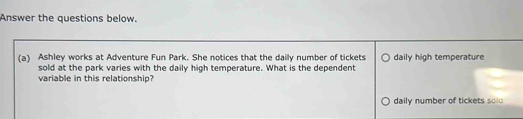 Answer the questions below. 
(a) Ashley works at Adventure Fun Park. She notices that the daily number of tickets daily high temperature 
sold at the park varies with the daily high temperature. What is the dependent 
variable in this relationship? 
daily number of tickets sold