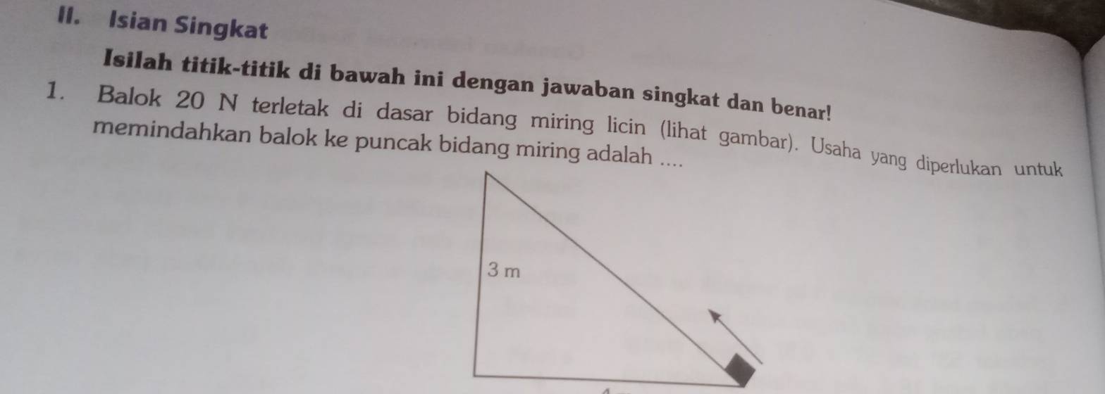 Isian Singkat 
Isilah titik-titik di bawah ini dengan jawaban singkat dan benar! 
1. Balok 20 N terletak di dasar bidang miring licin (lihat gambar). Usaha yang diperlukan untuk 
memindahkan balok ke puncak bidang miring adalah ....