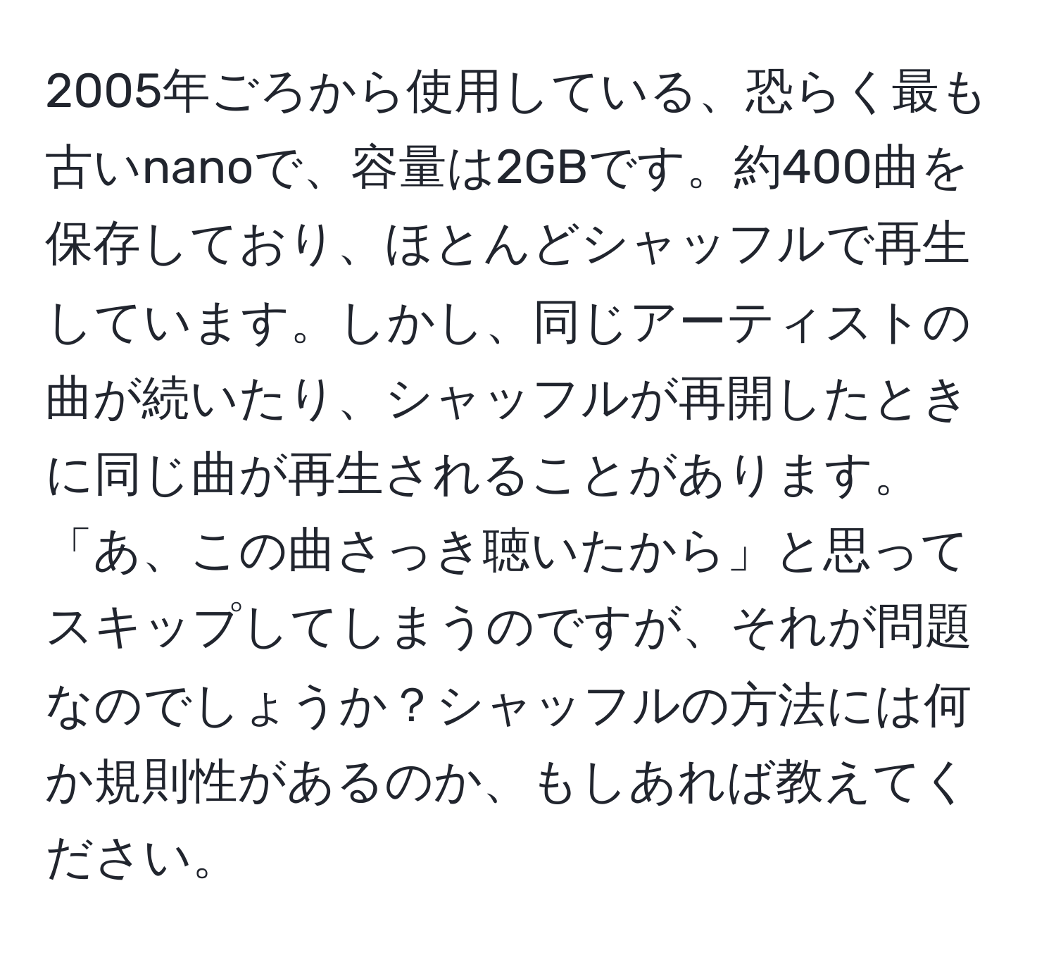 2005年ごろから使用している、恐らく最も古いnanoで、容量は2GBです。約400曲を保存しており、ほとんどシャッフルで再生しています。しかし、同じアーティストの曲が続いたり、シャッフルが再開したときに同じ曲が再生されることがあります。「あ、この曲さっき聴いたから」と思ってスキップしてしまうのですが、それが問題なのでしょうか？シャッフルの方法には何か規則性があるのか、もしあれば教えてください。