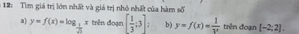 12: Tìm giá trị lớn nhất và giá trị nhỏ nhất của hàm số 
a) y=f(x)=log _ 1/sqrt(3) x trên đoạn [ 1/3 ;3]; b) y=f(x)= 1/3^x  trên đoạn [-2;2].