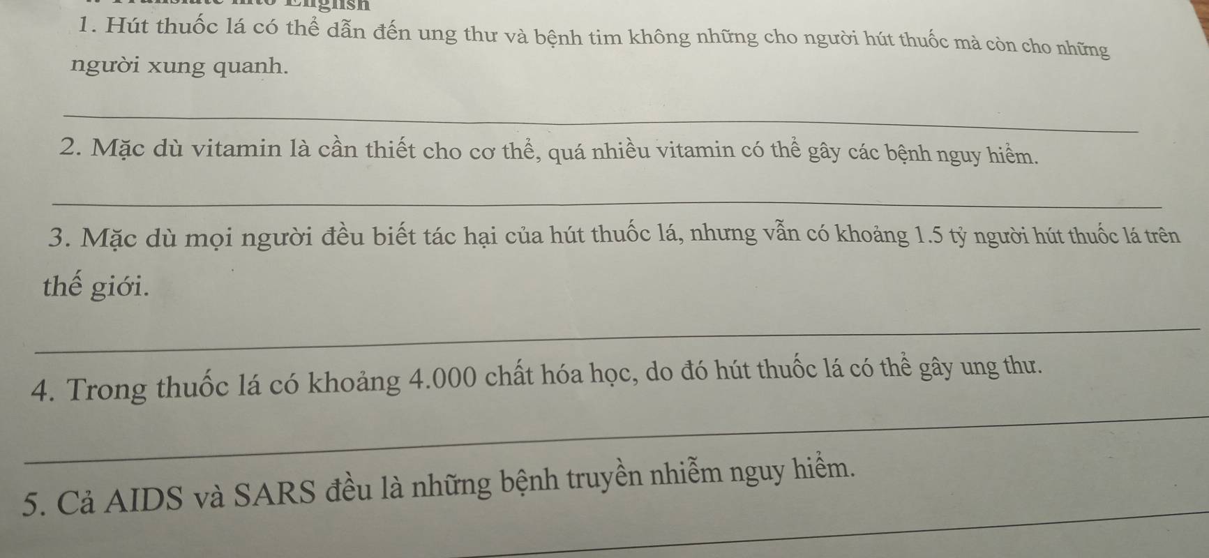 Hút thuốc lá có thể dẫn đến ung thư và bệnh tim không những cho người hút thuốc mà còn cho những 
người xung quanh. 
_ 
2. Mặc dù vitamin là cần thiết cho cơ thể, quá nhiều vitamin có thể gây các bệnh nguy hiểm. 
_ 
3. Mặc dù mọi người đều biết tác hại của hút thuốc lá, nhưng vẫn có khoảng 1.5 tỷ người hút thuốc lá trên 
thế giới. 
_ 
_ 
4. Trong thuốc lá có khoảng 4.000 chất hóa học, do đó hút thuốc lá có thể gây ung thư. 
_ 
5. Cả AIDS và SARS đều là những bệnh truyền nhiễm nguy hiểm.