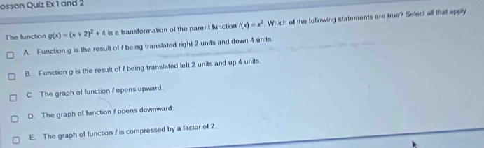 osson Quiz Ex 1 and 2
The function g(x)=(x+2)^2+4 is a transformation of the parent function f(x)=x^2. Which of the following statements are frue? Select all that apply
A. Function g is the result of f being translated right 2 units and down 4 units.
B. Function g is the result of I being translated left 2 units and up 4 units.
C. The graph of function f opens upward.
D. The graph of function f opens downward.
E. The graph of function / is compressed by a factor of 2.