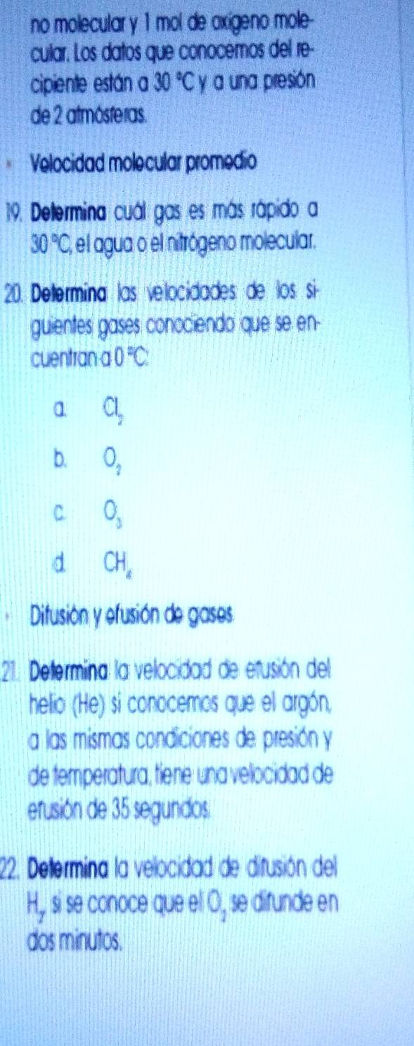 no molecular y 1 mol de axígeno mole-
cular. Los datos que conocemos del re-
cipiente están a 30°C y a una presión
de 2 atmósferas.
Velocidad molecular promedio
19. Deltermina cuál gas es más rápido a
30°C, , el agua o el nitrógeno molecular.
20. Determína las velocidades: de los si
guientes gases conociendo que se en-
cuentran a 0°C :
a Cl_2
b. O_2
C O_3
d CH_2
Difusión y efusión de gases.
21. Determina la velocidad de efusión del
helio (He) si conocemos que el argón,
a las mismas condiciones de presión y
de temperatura, tiene: una velocidad de
erusión de 35 segundos.
22. Deltermina la velocidad de difusión del
H,, si se conoce que el O_1 se difunde en
dos minutos.