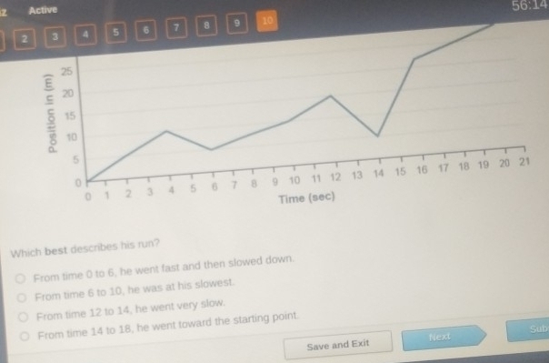 Active
56:14
2 3 4 5 6 7 8 9 10
Which best describes his run?
From time 0 to 6, he went fast and then slowed down.
From time 6 to 10, he was at his slowest.
From time 12 to 14, he went very slow.
From time 14 to 18, he went toward the starting point.
Save and Exit Next Sub