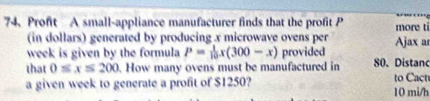 Profit A small-appliance manufacturer finds that the profit P more ti 
(in dollars) generated by producing x microwave ovens per Ajax ar 
week is given by the formula P= 1/10 x(300-x) provided 
that 0≤ x≤ 200. How many ovens must be manufactured in 80. Distanc 
a given week to generate a profit of $1250? 
to Cact
10 mi/h