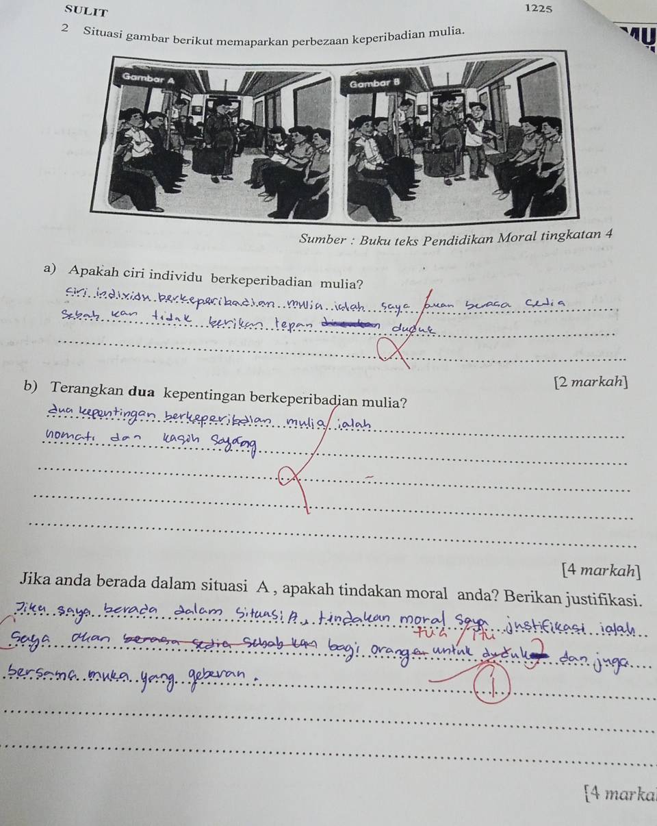 sulit 
1225 
2 Situasi gambar berikut memaparkan perbezaan keperibadian mulia. 
Sumber : Buku teks Pendidikan Moral tingkata 
a) Apakah ciri individu berkeperibadian mulia? 
_ 
E i ie d 
múlia _ 
_ 
_ 
__ 
[2 markah] 
_ 
b) Terangkan dua kepentingan berkeperibadian mulia? 
_ 
_ 
_ 
_ 
[4 markah] 
_ 
Jika anda berada dalam situasi A , apakah tindakan moral anda? Berikan justifikasi. 
si ialah 
_ 
_ 
_ 
_ 
[4 marka