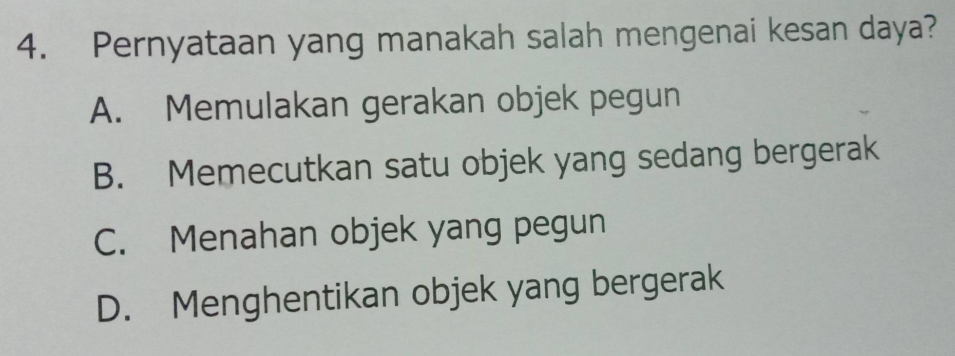 Pernyataan yang manakah salah mengenai kesan daya?
A. Memulakan gerakan objek pegun
B. Memecutkan satu objek yang sedang bergerak
C. Menahan objek yang pegun
D. Menghentikan objek yang bergerak