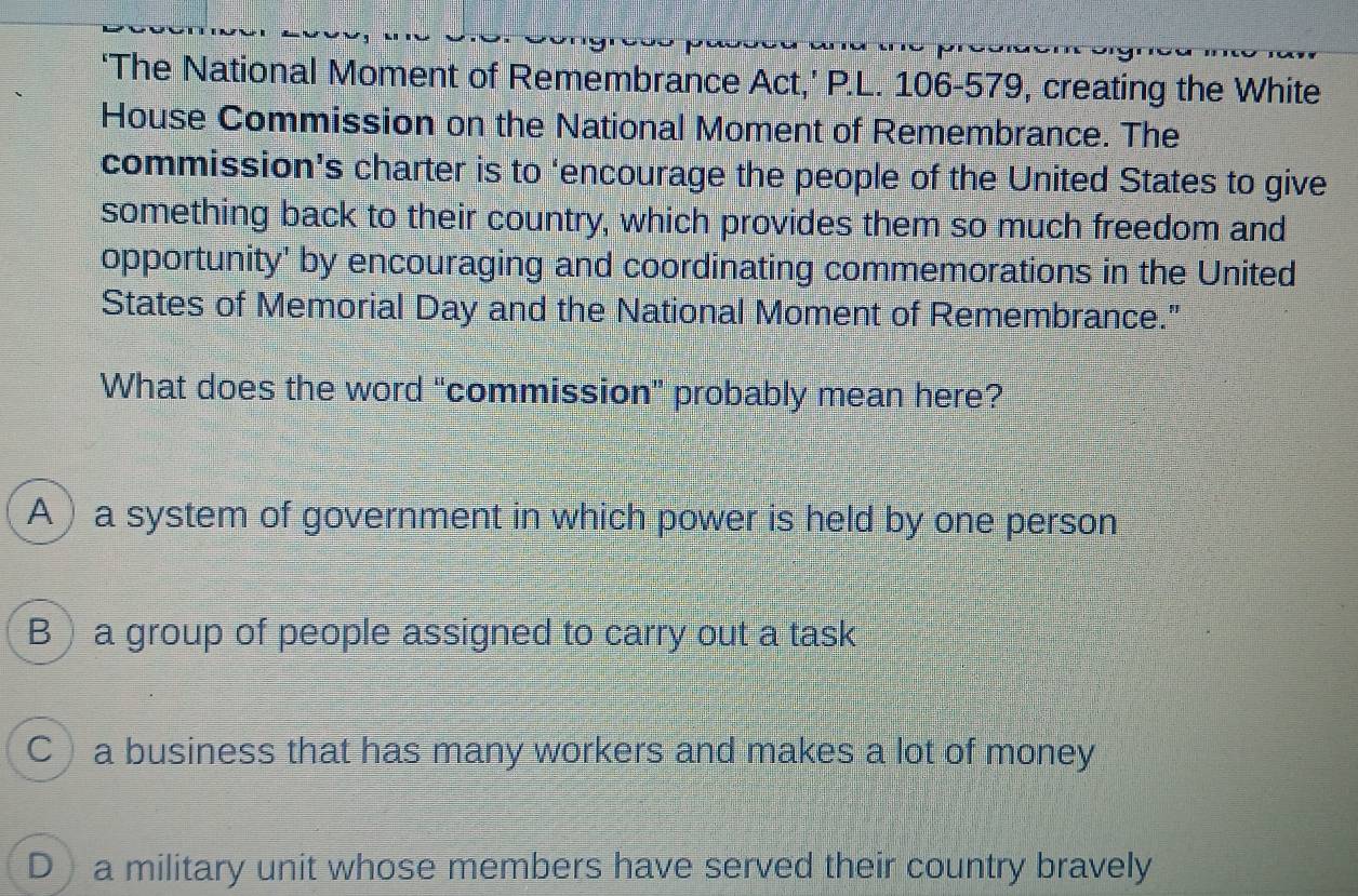 ‘The National Moment of Remembrance Act,’ P.L. 106-579, creating the White
House Commission on the National Moment of Remembrance. The
commission’s charter is to ‘encourage the people of the United States to give
something back to their country, which provides them so much freedom and
opportunity' by encouraging and coordinating commemorations in the United
States of Memorial Day and the National Moment of Remembrance."
What does the word “commission” probably mean here?
A ) a system of government in which power is held by one person
B a group of people assigned to carry out a task
C a business that has many workers and makes a lot of money
D a military unit whose members have served their country bravely