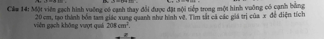 upsilon =delta m. B. J=64m. C 
Câu 14: Một viên gạch hình vuông có cạnh thay đổi được đặt nội tiếp trong một hình vuông có cạnh băng
20 cm, tạo thành bốn tam giác xung quanh như hình vẽ. Tìm tất cả các giá trị của x đề diện tích 
viên gạch không vượt quá 208cm^2. 
x