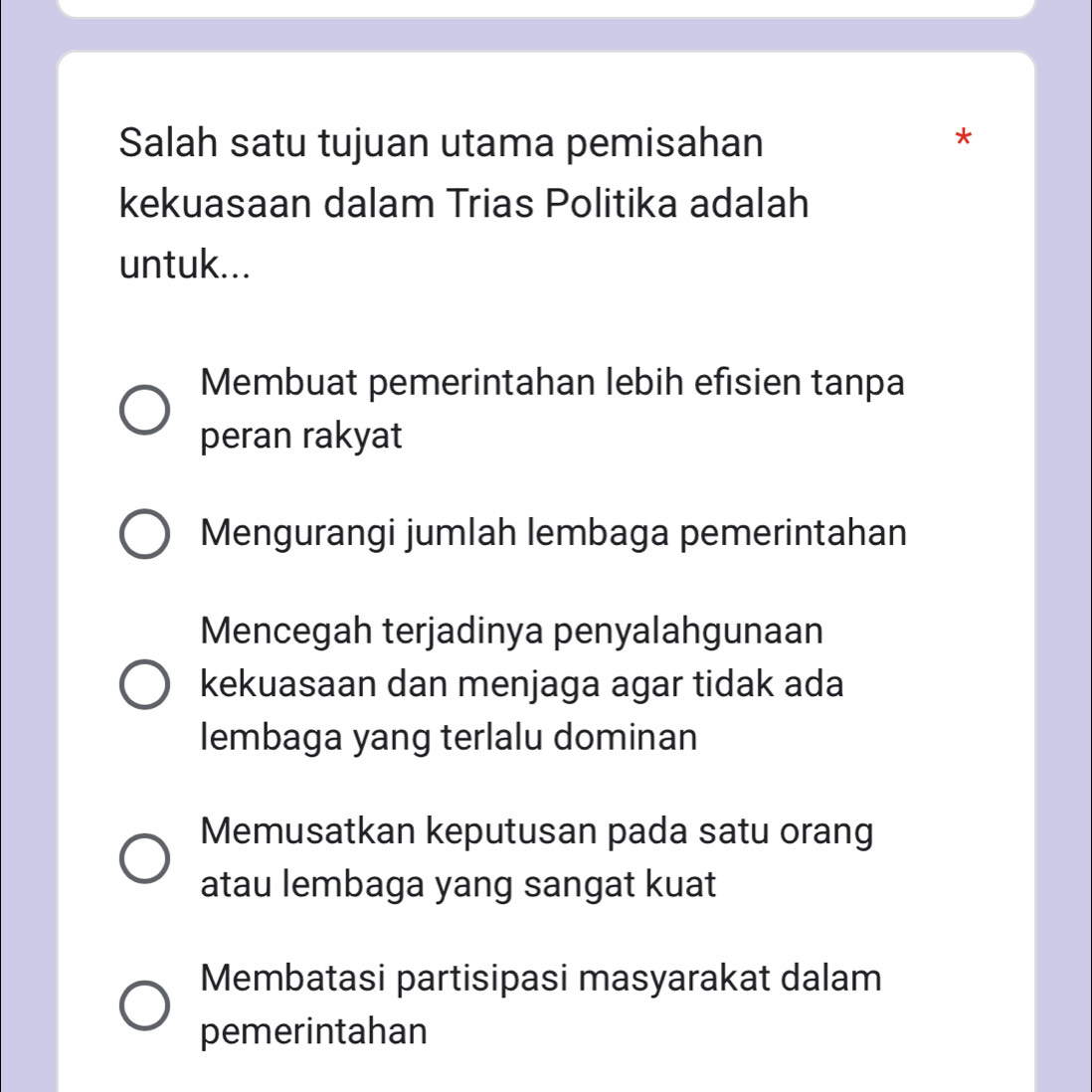 Salah satu tujuan utama pemisahan
*
kekuasaan dalam Trias Politika adalah
untuk...
Membuat pemerintahan lebih efisien tanpa
peran rakyat
Mengurangi jumlah lembaga pemerintahan
Mencegah terjadinya penyalahgunaan
kekuasaan dan menjaga agar tidak ada
lembaga yang terlalu dominan
Memusatkan keputusan pada satu orang
atau lembaga yang sangat kuat
Membatasi partisipasi masyarakat dalam
pemerintahan