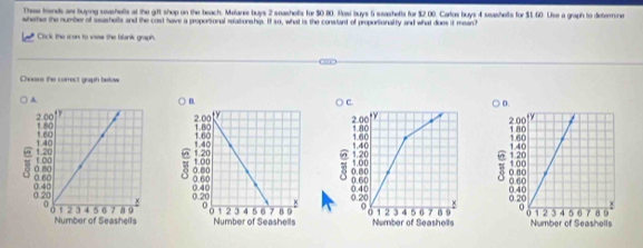 Thre frends an buying seashells at the gift shop on the beach. Melare buys 2 seashells for $0.80. Rasi buys 5 seashefls for $2.00. Carlos buys 4 seashells for $1.60. Lise a graph to determne 
wherher the number of seashells and the cost have a proportional relationship. It so, what is the constant of proportionalty and what does it mean? 
Click the icon to view the blank graph. 
Choovs the carrect graph below