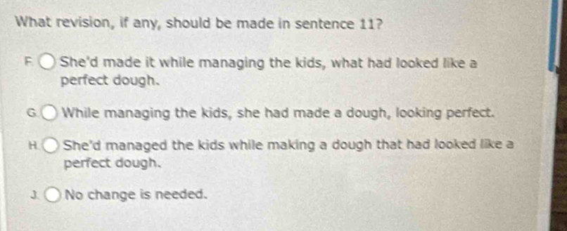 What revision, if any, should be made in sentence 11?
F She'd made it while managing the kids, what had looked like a
perfect dough.
G While managing the kids, she had made a dough, looking perfect.
H She'd managed the kids while making a dough that had looked like a
perfect dough.
J No change is needed.