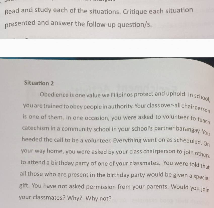 Read and study each of the situations. Critique each situation 
presented and answer the follow-up question/s. 
Situation 2 
Obedience is one value we Filipinos protect and uphold. In school, 
you are trained to obey people in authority. Your class over-all chairperson 
is one of them. In one occasion, you were asked to volunteer to teach 
catechism in a community school in your school’s partner barangay. You 
heeded the call to be a volunteer. Everything went on as scheduled. On 
your way home, you were asked by your class chairperson to join others 
to attend a birthday party of one of your classmates. You were told that 
all those who are present in the birthday party would be given a special 
gift. You have not asked permission from your parents. Would you join 
your classmates? Why? Why not?